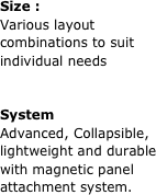 Size :
Various layout combinations to suit individual needs


System
Advanced, Collapsible, lightweight and durable with magnetic panel attachment system.

